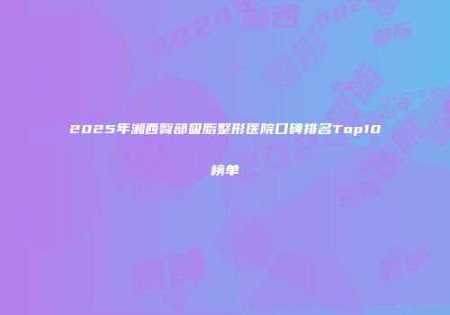 2025年湘西臀部吸脂整形医院口碑排名Top10榜单