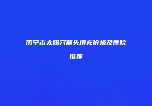南宁市太阳穴额头填充价格及医院推荐