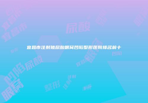 宜昌市注射玻尿酸眼窝凹陷整形医院排名前十