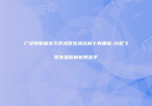广安市膨体垫下巴术医生排名前十有哪些-白宏飞医生是你的优秀帮手