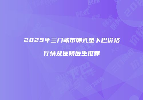 2025年三门峡市韩式垫下巴价格行情及医院医生推荐