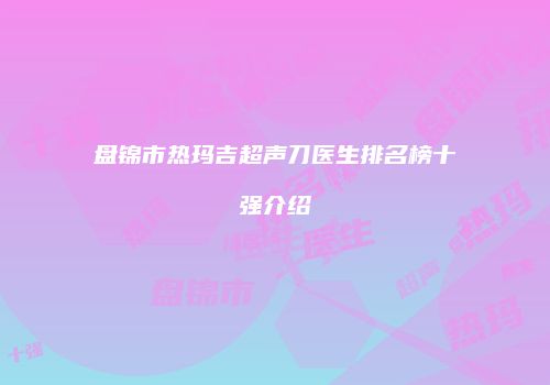 盘锦市热玛吉超声刀医生排名榜十强介绍