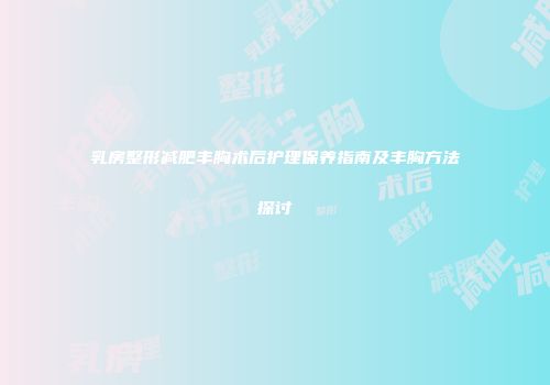 乳房整形减肥丰胸术后护理保养指南及丰胸方法探讨