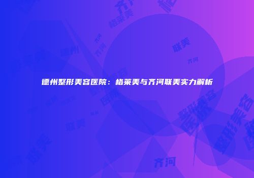 德州整形美容医院：格莱美与齐河联美实力解析