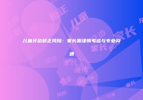 儿童牙齿矫正风险:家长需谨慎考虑与专业沟通