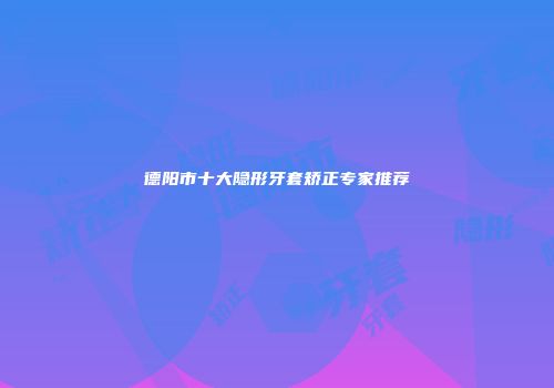 德阳市十大隐形牙套矫正专家推荐