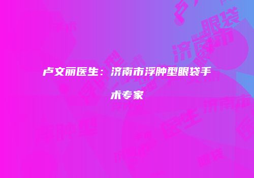 卢文丽医生：济南市浮肿型眼袋手术专家