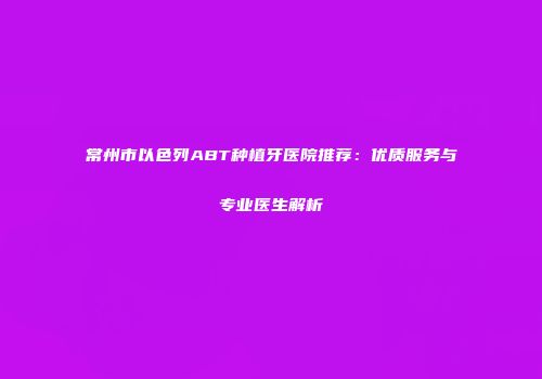 常州市以色列ABT种植牙医院推荐：优质服务与专业医生解析