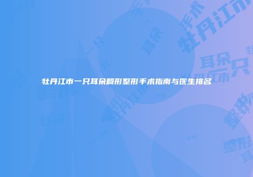 牡丹江市一只耳朵畸形整形手术指南与医生排名