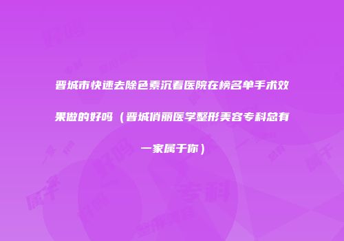 晋城市快速去除色素沉着医院在榜名单手术效果做的好吗(晋城俏丽医学整形美容专科总有一家属于你)