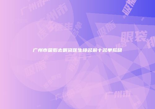 广州市吸脂去眼袋医生排名前十名单揭晓