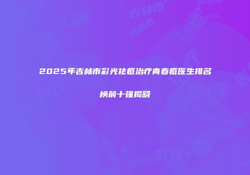 2025年吉林市彩光祛痘治疗青春痘医生排名榜前十强揭晓