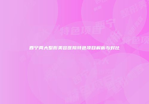 西宁两大整形美容医院特色项目解析与对比