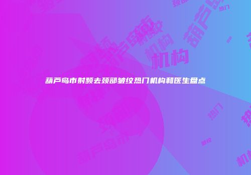 葫芦岛市射频去颈部皱纹热门机构和医生盘点