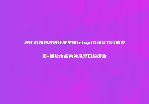 通化市超身波洗牙医生排行top10强实力名单发布-通化市超身波洗牙口腔医生