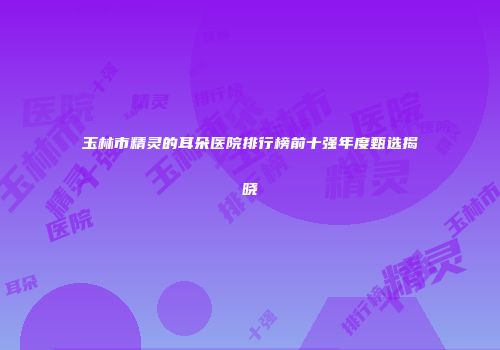 玉林市精灵的耳朵医院排行榜前十强年度甄选揭晓