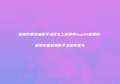德阳市眼袋抽脂手术医生上榜清单top10哪里好-德阳市眼袋抽脂手术整形医生