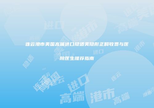 连云港市美国高端进口隐适美隐形正畸收费与医院医生推荐指南