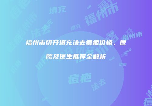 福州市切开填充法去痘疤价格、医院及医生推荐全解析
