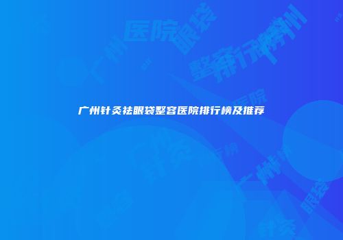 广州针灸祛眼袋整容医院排行榜及推荐