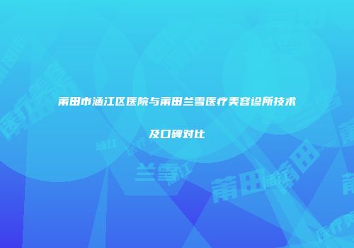 莆田市涵江区医院与莆田兰雪医疗美容诊所技术及口碑对比