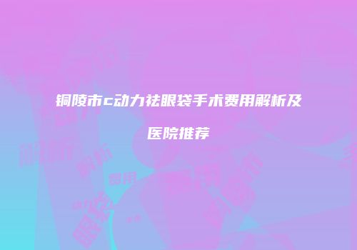 铜陵市c动力祛眼袋手术费用解析及医院推荐
