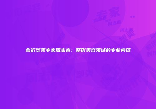 临沂塑美专家周志春：整形美容领域的专业典范