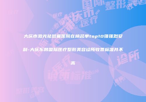 大庆市激光祛斑痛医院在榜名单top10强强烈安利-大庆东韩国际医疗整形美容诊所收费标准并不高