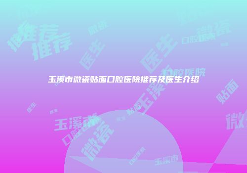 玉溪市微瓷贴面口腔医院推荐及医生介绍