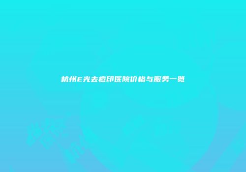 杭州E光去痘印医院价格与服务一览