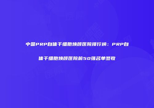 中国PRP自体干细胞焕颜医院排行榜：PRP自体干细胞焕颜医院前50强名单签收