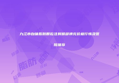 九江市自体脂肪颗粒注射额部填充价格行情及医院推荐