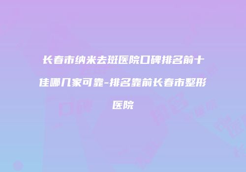 长春市纳米去斑医院口碑排名前十佳哪几家可靠-排名靠前长春市整形医院