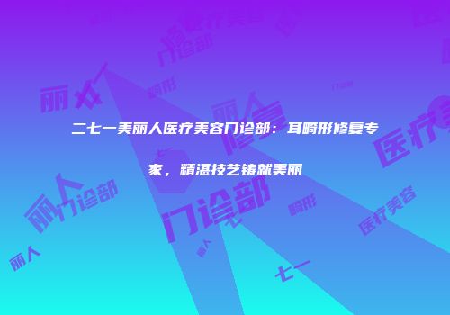 二七一美丽人医疗美容门诊部：耳畸形修复专家，精湛技艺铸就美丽