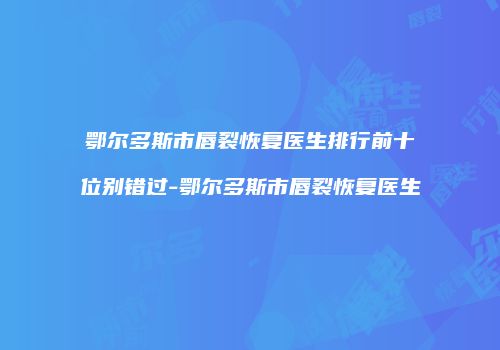 鄂尔多斯市唇裂恢复医生排行前十位别错过-鄂尔多斯市唇裂恢复医生