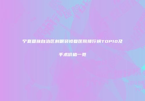 宁夏回族自治区割眼袋修复医院排行榜TOP10及手术价格一览