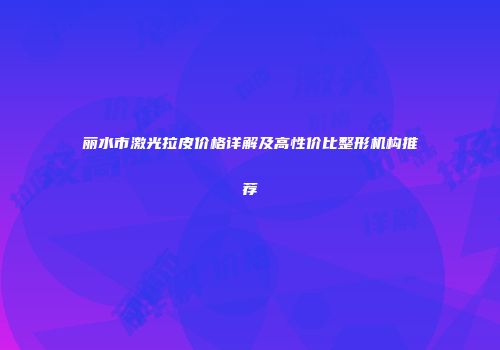 丽水市激光拉皮价格详解及高性价比整形机构推荐