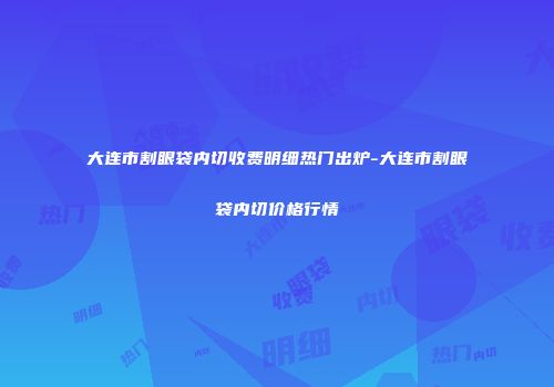 大连市割眼袋内切收费明细热门出炉-大连市割眼袋内切价格行情