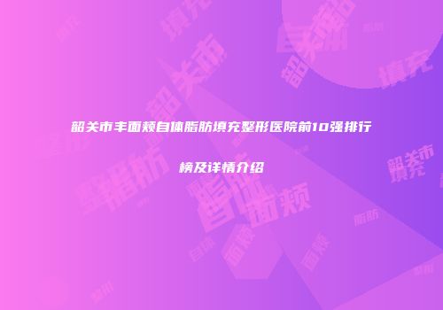 韶关市丰面颊自体脂肪填充整形医院前10强排行榜及详情介绍