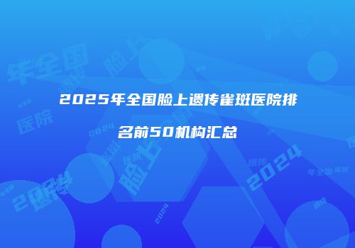 2025年全国脸上遗传雀斑医院排名前50机构汇总