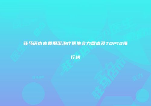 驻马店市去黄褐斑治疗医生实力盘点及TOP10排行榜