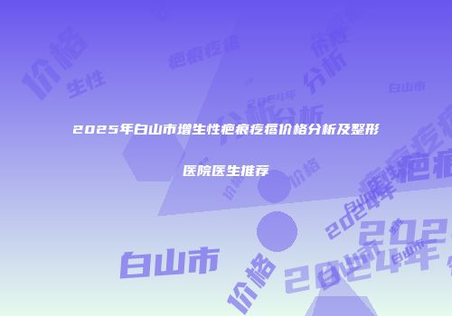 2025年白山市增生性疤痕疙瘩价格分析及整形医院医生推荐