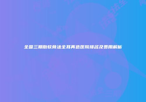 全国三期肋软骨法全耳再造医院排名及费用解析