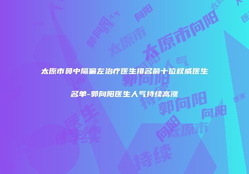 太原市鼻中隔偏左治疗医生排名前十位权威医生名单-郭向阳医生人气持续高涨
