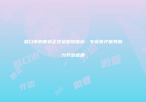 营口市微管矫正牙齿医院推荐：专业医疗服务助力牙齿健康