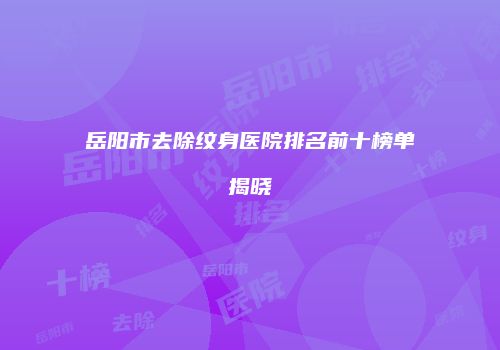 岳阳市去除纹身医院排名前十榜单揭晓