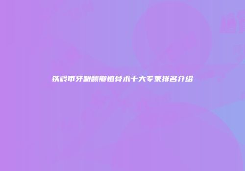 铁岭市牙龈翻瓣植骨术十大专家排名介绍