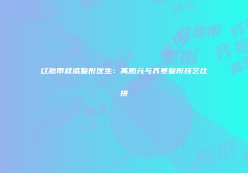 辽源市权威整形医生：高鹏元与齐寒整形技艺比拼