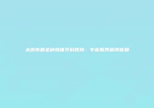 太原市皓圣种植体牙科医院：专业服务赢得信赖