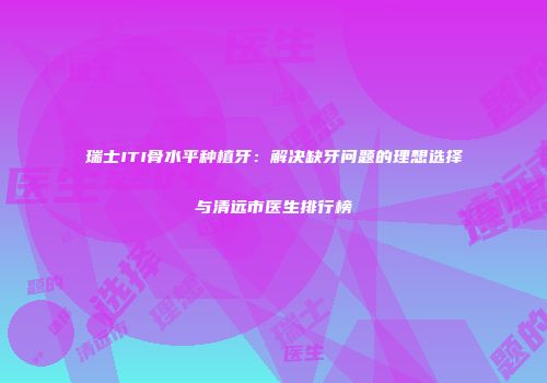 瑞士ITI骨水平种植牙：解决缺牙问题的理想选择与清远市医生排行榜
